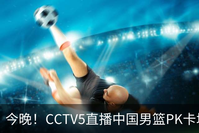 今晚！CCTV5直播中国男篮PK卡塔尔，NBA球员杨瀚森归队，赵继伟等领衔出战