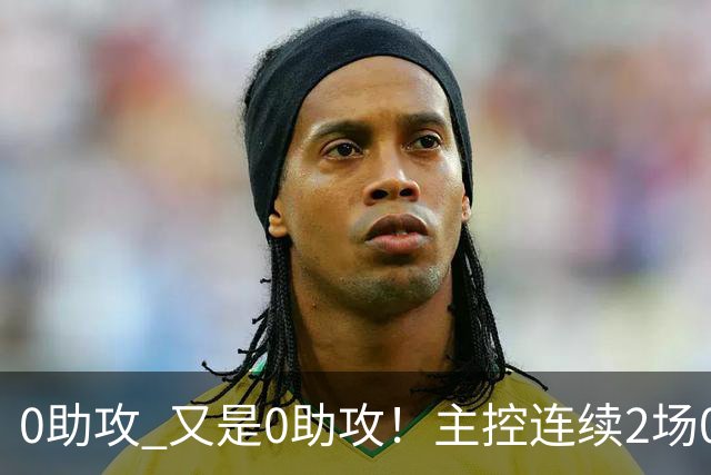 0助攻 又是0助攻！主控连续2场0助攻，犯规比得分助攻多，球迷：累死三军